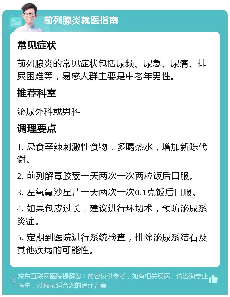 前列腺炎就医指南 常见症状 前列腺炎的常见症状包括尿频、尿急、尿痛、排尿困难等，易感人群主要是中老年男性。 推荐科室 泌尿外科或男科 调理要点 1. 忌食辛辣刺激性食物，多喝热水，增加新陈代谢。 2. 前列解毒胶囊一天两次一次两粒饭后口服。 3. 左氧氟沙星片一天两次一次0.1克饭后口服。 4. 如果包皮过长，建议进行环切术，预防泌尿系炎症。 5. 定期到医院进行系统检查，排除泌尿系结石及其他疾病的可能性。