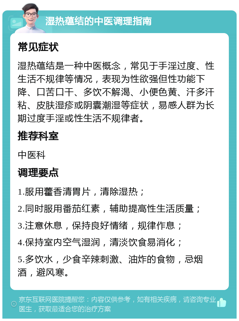 湿热蕴结的中医调理指南 常见症状 湿热蕴结是一种中医概念，常见于手淫过度、性生活不规律等情况，表现为性欲强但性功能下降、口苦口干、多饮不解渴、小便色黄、汗多汗粘、皮肤湿疹或阴囊潮湿等症状，易感人群为长期过度手淫或性生活不规律者。 推荐科室 中医科 调理要点 1.服用藿香清胃片，清除湿热； 2.同时服用番茄红素，辅助提高性生活质量； 3.注意休息，保持良好情绪，规律作息； 4.保持室内空气湿润，清淡饮食易消化； 5.多饮水，少食辛辣刺激、油炸的食物，忌烟酒，避风寒。