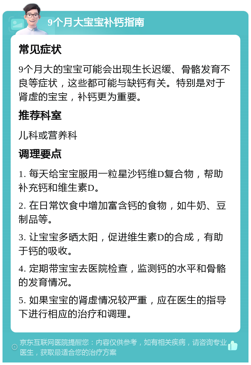 9个月大宝宝补钙指南 常见症状 9个月大的宝宝可能会出现生长迟缓、骨骼发育不良等症状，这些都可能与缺钙有关。特别是对于肾虚的宝宝，补钙更为重要。 推荐科室 儿科或营养科 调理要点 1. 每天给宝宝服用一粒星沙钙维D复合物，帮助补充钙和维生素D。 2. 在日常饮食中增加富含钙的食物，如牛奶、豆制品等。 3. 让宝宝多晒太阳，促进维生素D的合成，有助于钙的吸收。 4. 定期带宝宝去医院检查，监测钙的水平和骨骼的发育情况。 5. 如果宝宝的肾虚情况较严重，应在医生的指导下进行相应的治疗和调理。