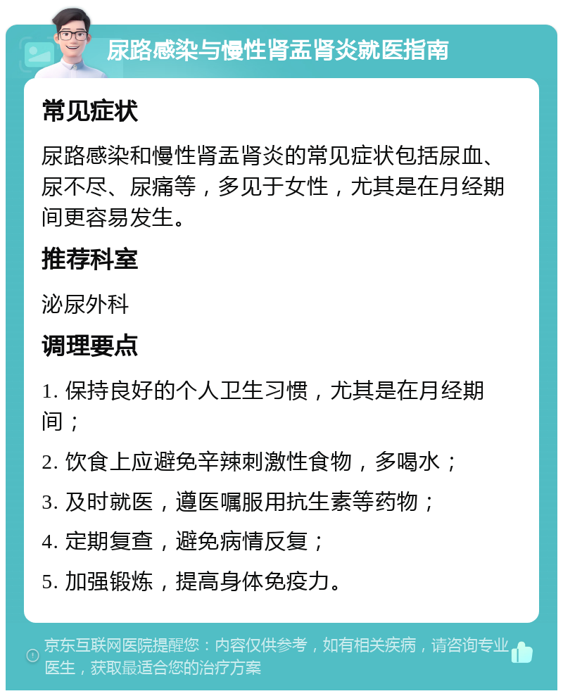 尿路感染与慢性肾盂肾炎就医指南 常见症状 尿路感染和慢性肾盂肾炎的常见症状包括尿血、尿不尽、尿痛等，多见于女性，尤其是在月经期间更容易发生。 推荐科室 泌尿外科 调理要点 1. 保持良好的个人卫生习惯，尤其是在月经期间； 2. 饮食上应避免辛辣刺激性食物，多喝水； 3. 及时就医，遵医嘱服用抗生素等药物； 4. 定期复查，避免病情反复； 5. 加强锻炼，提高身体免疫力。