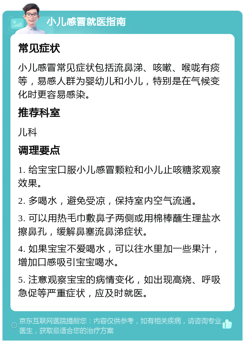 小儿感冒就医指南 常见症状 小儿感冒常见症状包括流鼻涕、咳嗽、喉咙有痰等，易感人群为婴幼儿和小儿，特别是在气候变化时更容易感染。 推荐科室 儿科 调理要点 1. 给宝宝口服小儿感冒颗粒和小儿止咳糖浆观察效果。 2. 多喝水，避免受凉，保持室内空气流通。 3. 可以用热毛巾敷鼻子两侧或用棉棒蘸生理盐水擦鼻孔，缓解鼻塞流鼻涕症状。 4. 如果宝宝不爱喝水，可以往水里加一些果汁，增加口感吸引宝宝喝水。 5. 注意观察宝宝的病情变化，如出现高烧、呼吸急促等严重症状，应及时就医。