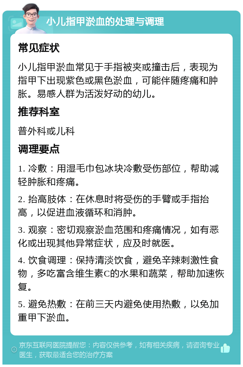 小儿指甲淤血的处理与调理 常见症状 小儿指甲淤血常见于手指被夹或撞击后，表现为指甲下出现紫色或黑色淤血，可能伴随疼痛和肿胀。易感人群为活泼好动的幼儿。 推荐科室 普外科或儿科 调理要点 1. 冷敷：用湿毛巾包冰块冷敷受伤部位，帮助减轻肿胀和疼痛。 2. 抬高肢体：在休息时将受伤的手臂或手指抬高，以促进血液循环和消肿。 3. 观察：密切观察淤血范围和疼痛情况，如有恶化或出现其他异常症状，应及时就医。 4. 饮食调理：保持清淡饮食，避免辛辣刺激性食物，多吃富含维生素C的水果和蔬菜，帮助加速恢复。 5. 避免热敷：在前三天内避免使用热敷，以免加重甲下淤血。