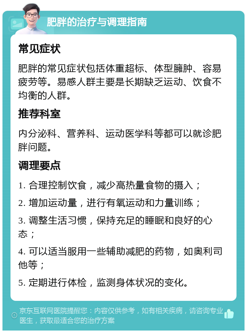 肥胖的治疗与调理指南 常见症状 肥胖的常见症状包括体重超标、体型臃肿、容易疲劳等。易感人群主要是长期缺乏运动、饮食不均衡的人群。 推荐科室 内分泌科、营养科、运动医学科等都可以就诊肥胖问题。 调理要点 1. 合理控制饮食，减少高热量食物的摄入； 2. 增加运动量，进行有氧运动和力量训练； 3. 调整生活习惯，保持充足的睡眠和良好的心态； 4. 可以适当服用一些辅助减肥的药物，如奥利司他等； 5. 定期进行体检，监测身体状况的变化。