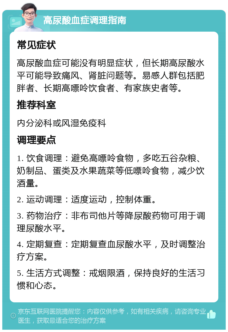 高尿酸血症调理指南 常见症状 高尿酸血症可能没有明显症状，但长期高尿酸水平可能导致痛风、肾脏问题等。易感人群包括肥胖者、长期高嘌呤饮食者、有家族史者等。 推荐科室 内分泌科或风湿免疫科 调理要点 1. 饮食调理：避免高嘌呤食物，多吃五谷杂粮、奶制品、蛋类及水果蔬菜等低嘌呤食物，减少饮酒量。 2. 运动调理：适度运动，控制体重。 3. 药物治疗：非布司他片等降尿酸药物可用于调理尿酸水平。 4. 定期复查：定期复查血尿酸水平，及时调整治疗方案。 5. 生活方式调整：戒烟限酒，保持良好的生活习惯和心态。