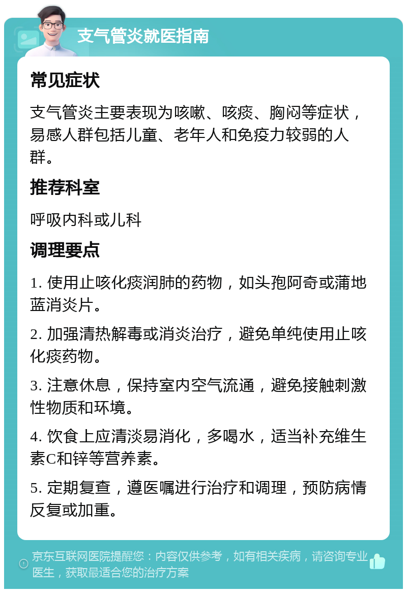 支气管炎就医指南 常见症状 支气管炎主要表现为咳嗽、咳痰、胸闷等症状，易感人群包括儿童、老年人和免疫力较弱的人群。 推荐科室 呼吸内科或儿科 调理要点 1. 使用止咳化痰润肺的药物，如头孢阿奇或蒲地蓝消炎片。 2. 加强清热解毒或消炎治疗，避免单纯使用止咳化痰药物。 3. 注意休息，保持室内空气流通，避免接触刺激性物质和环境。 4. 饮食上应清淡易消化，多喝水，适当补充维生素C和锌等营养素。 5. 定期复查，遵医嘱进行治疗和调理，预防病情反复或加重。