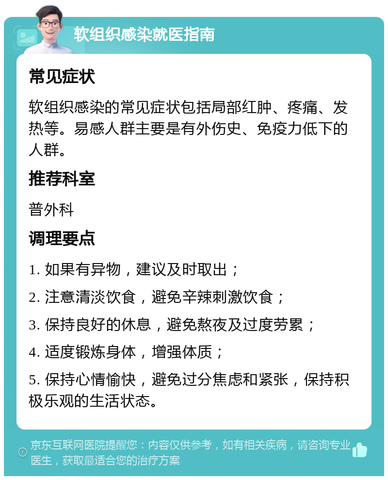 软组织感染就医指南 常见症状 软组织感染的常见症状包括局部红肿、疼痛、发热等。易感人群主要是有外伤史、免疫力低下的人群。 推荐科室 普外科 调理要点 1. 如果有异物，建议及时取出； 2. 注意清淡饮食，避免辛辣刺激饮食； 3. 保持良好的休息，避免熬夜及过度劳累； 4. 适度锻炼身体，增强体质； 5. 保持心情愉快，避免过分焦虑和紧张，保持积极乐观的生活状态。