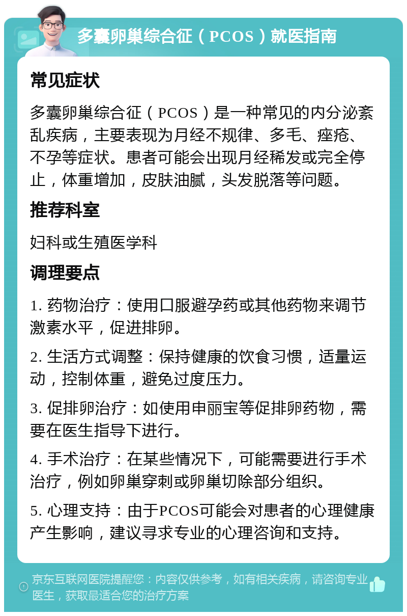 多囊卵巢综合征（PCOS）就医指南 常见症状 多囊卵巢综合征（PCOS）是一种常见的内分泌紊乱疾病，主要表现为月经不规律、多毛、痤疮、不孕等症状。患者可能会出现月经稀发或完全停止，体重增加，皮肤油腻，头发脱落等问题。 推荐科室 妇科或生殖医学科 调理要点 1. 药物治疗：使用口服避孕药或其他药物来调节激素水平，促进排卵。 2. 生活方式调整：保持健康的饮食习惯，适量运动，控制体重，避免过度压力。 3. 促排卵治疗：如使用申丽宝等促排卵药物，需要在医生指导下进行。 4. 手术治疗：在某些情况下，可能需要进行手术治疗，例如卵巢穿刺或卵巢切除部分组织。 5. 心理支持：由于PCOS可能会对患者的心理健康产生影响，建议寻求专业的心理咨询和支持。