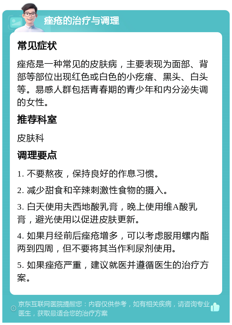 痤疮的治疗与调理 常见症状 痤疮是一种常见的皮肤病，主要表现为面部、背部等部位出现红色或白色的小疙瘩、黑头、白头等。易感人群包括青春期的青少年和内分泌失调的女性。 推荐科室 皮肤科 调理要点 1. 不要熬夜，保持良好的作息习惯。 2. 减少甜食和辛辣刺激性食物的摄入。 3. 白天使用夫西地酸乳膏，晚上使用维A酸乳膏，避光使用以促进皮肤更新。 4. 如果月经前后痤疮增多，可以考虑服用螺内酯两到四周，但不要将其当作利尿剂使用。 5. 如果痤疮严重，建议就医并遵循医生的治疗方案。