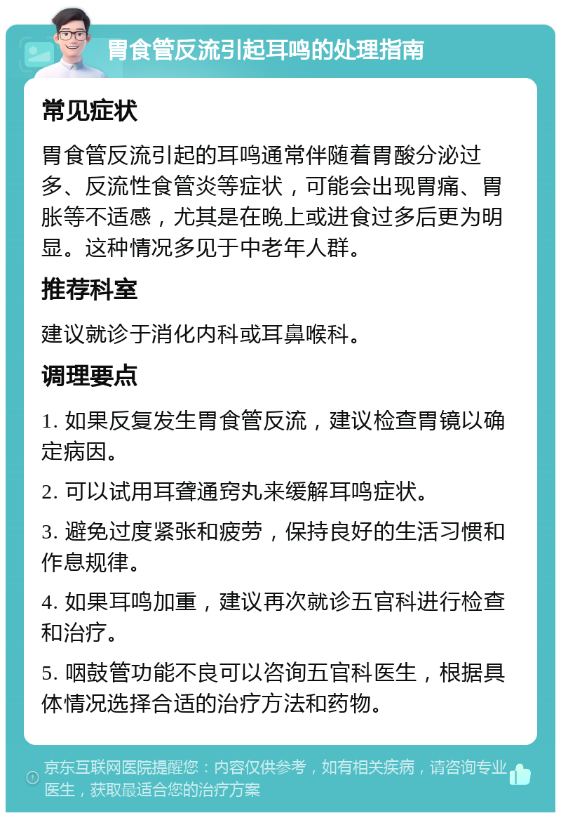 胃食管反流引起耳鸣的处理指南 常见症状 胃食管反流引起的耳鸣通常伴随着胃酸分泌过多、反流性食管炎等症状，可能会出现胃痛、胃胀等不适感，尤其是在晚上或进食过多后更为明显。这种情况多见于中老年人群。 推荐科室 建议就诊于消化内科或耳鼻喉科。 调理要点 1. 如果反复发生胃食管反流，建议检查胃镜以确定病因。 2. 可以试用耳聋通窍丸来缓解耳鸣症状。 3. 避免过度紧张和疲劳，保持良好的生活习惯和作息规律。 4. 如果耳鸣加重，建议再次就诊五官科进行检查和治疗。 5. 咽鼓管功能不良可以咨询五官科医生，根据具体情况选择合适的治疗方法和药物。