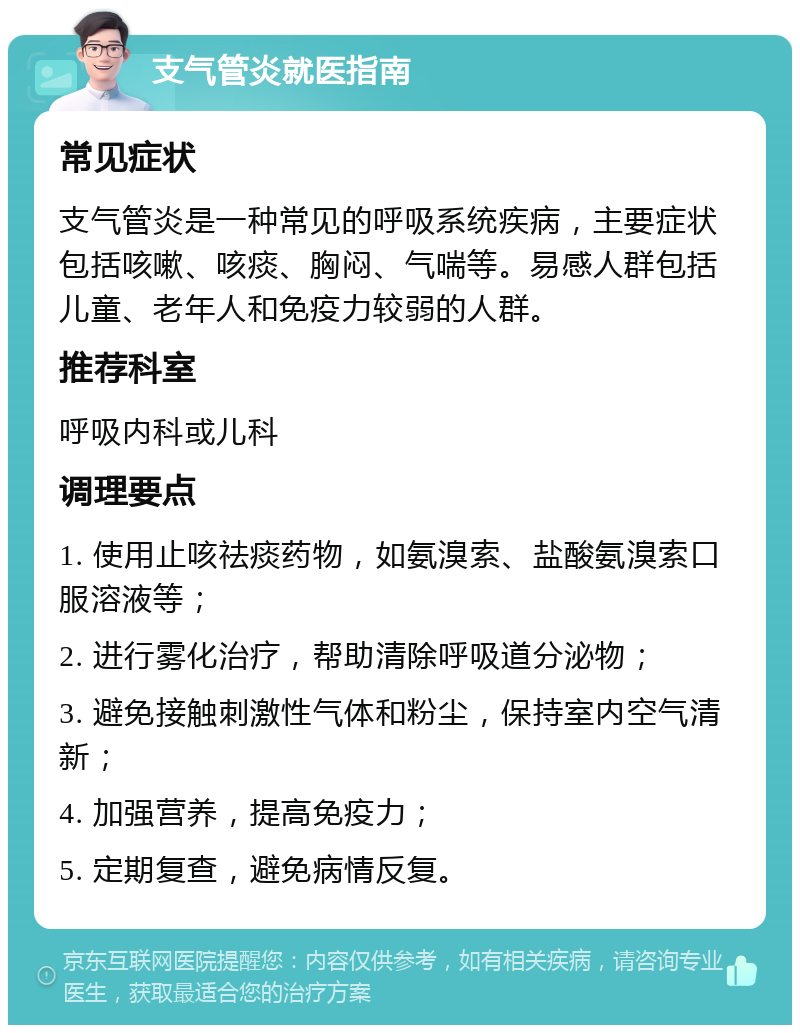 支气管炎就医指南 常见症状 支气管炎是一种常见的呼吸系统疾病，主要症状包括咳嗽、咳痰、胸闷、气喘等。易感人群包括儿童、老年人和免疫力较弱的人群。 推荐科室 呼吸内科或儿科 调理要点 1. 使用止咳祛痰药物，如氨溴索、盐酸氨溴索口服溶液等； 2. 进行雾化治疗，帮助清除呼吸道分泌物； 3. 避免接触刺激性气体和粉尘，保持室内空气清新； 4. 加强营养，提高免疫力； 5. 定期复查，避免病情反复。