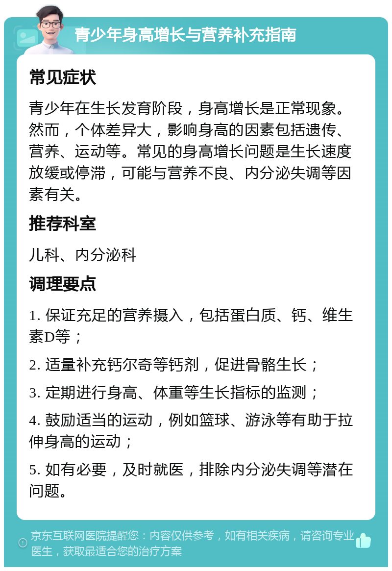 青少年身高增长与营养补充指南 常见症状 青少年在生长发育阶段，身高增长是正常现象。然而，个体差异大，影响身高的因素包括遗传、营养、运动等。常见的身高增长问题是生长速度放缓或停滞，可能与营养不良、内分泌失调等因素有关。 推荐科室 儿科、内分泌科 调理要点 1. 保证充足的营养摄入，包括蛋白质、钙、维生素D等； 2. 适量补充钙尔奇等钙剂，促进骨骼生长； 3. 定期进行身高、体重等生长指标的监测； 4. 鼓励适当的运动，例如篮球、游泳等有助于拉伸身高的运动； 5. 如有必要，及时就医，排除内分泌失调等潜在问题。