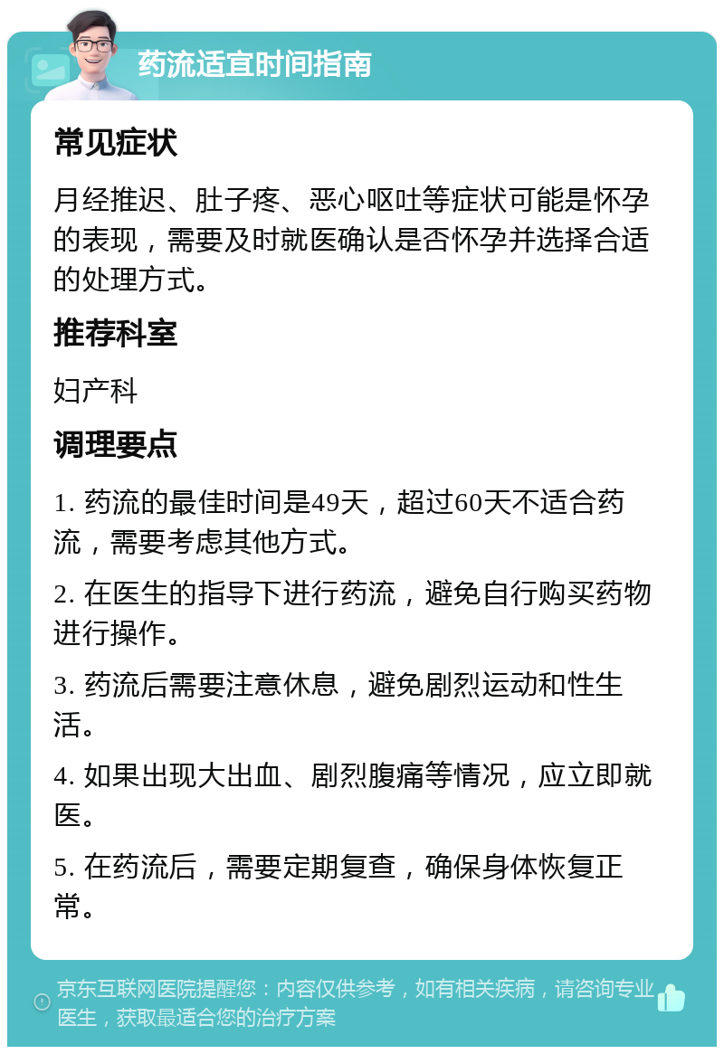 药流适宜时间指南 常见症状 月经推迟、肚子疼、恶心呕吐等症状可能是怀孕的表现，需要及时就医确认是否怀孕并选择合适的处理方式。 推荐科室 妇产科 调理要点 1. 药流的最佳时间是49天，超过60天不适合药流，需要考虑其他方式。 2. 在医生的指导下进行药流，避免自行购买药物进行操作。 3. 药流后需要注意休息，避免剧烈运动和性生活。 4. 如果出现大出血、剧烈腹痛等情况，应立即就医。 5. 在药流后，需要定期复查，确保身体恢复正常。