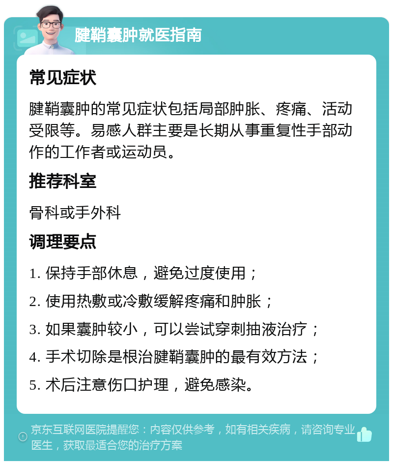 腱鞘囊肿就医指南 常见症状 腱鞘囊肿的常见症状包括局部肿胀、疼痛、活动受限等。易感人群主要是长期从事重复性手部动作的工作者或运动员。 推荐科室 骨科或手外科 调理要点 1. 保持手部休息，避免过度使用； 2. 使用热敷或冷敷缓解疼痛和肿胀； 3. 如果囊肿较小，可以尝试穿刺抽液治疗； 4. 手术切除是根治腱鞘囊肿的最有效方法； 5. 术后注意伤口护理，避免感染。