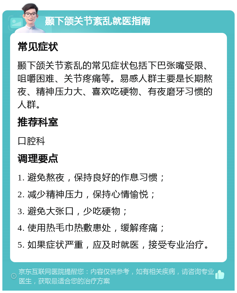 颞下颌关节紊乱就医指南 常见症状 颞下颌关节紊乱的常见症状包括下巴张嘴受限、咀嚼困难、关节疼痛等。易感人群主要是长期熬夜、精神压力大、喜欢吃硬物、有夜磨牙习惯的人群。 推荐科室 口腔科 调理要点 1. 避免熬夜，保持良好的作息习惯； 2. 减少精神压力，保持心情愉悦； 3. 避免大张口，少吃硬物； 4. 使用热毛巾热敷患处，缓解疼痛； 5. 如果症状严重，应及时就医，接受专业治疗。