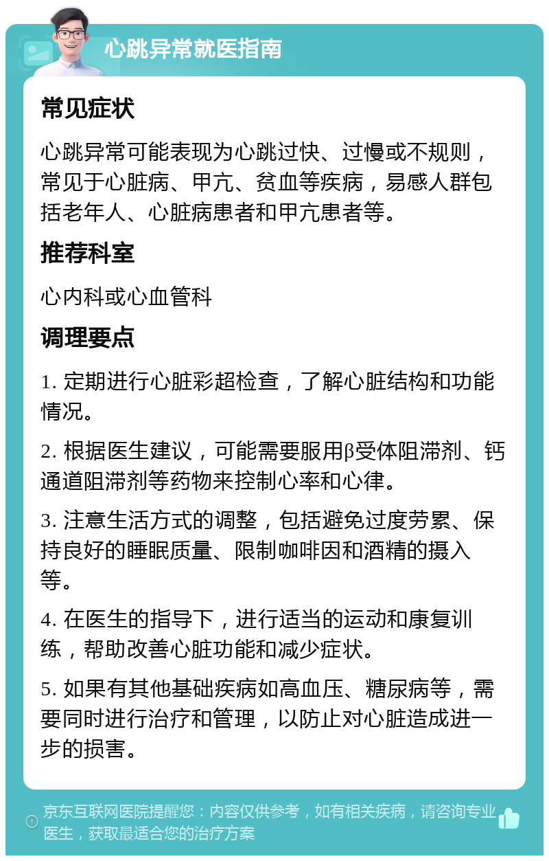 心跳异常就医指南 常见症状 心跳异常可能表现为心跳过快、过慢或不规则，常见于心脏病、甲亢、贫血等疾病，易感人群包括老年人、心脏病患者和甲亢患者等。 推荐科室 心内科或心血管科 调理要点 1. 定期进行心脏彩超检查，了解心脏结构和功能情况。 2. 根据医生建议，可能需要服用β受体阻滞剂、钙通道阻滞剂等药物来控制心率和心律。 3. 注意生活方式的调整，包括避免过度劳累、保持良好的睡眠质量、限制咖啡因和酒精的摄入等。 4. 在医生的指导下，进行适当的运动和康复训练，帮助改善心脏功能和减少症状。 5. 如果有其他基础疾病如高血压、糖尿病等，需要同时进行治疗和管理，以防止对心脏造成进一步的损害。