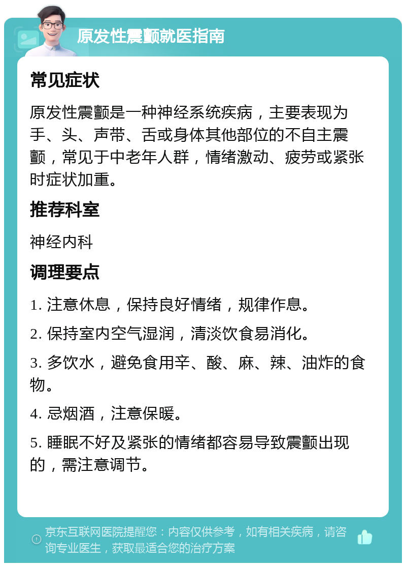 原发性震颤就医指南 常见症状 原发性震颤是一种神经系统疾病，主要表现为手、头、声带、舌或身体其他部位的不自主震颤，常见于中老年人群，情绪激动、疲劳或紧张时症状加重。 推荐科室 神经内科 调理要点 1. 注意休息，保持良好情绪，规律作息。 2. 保持室内空气湿润，清淡饮食易消化。 3. 多饮水，避免食用辛、酸、麻、辣、油炸的食物。 4. 忌烟酒，注意保暖。 5. 睡眠不好及紧张的情绪都容易导致震颤出现的，需注意调节。