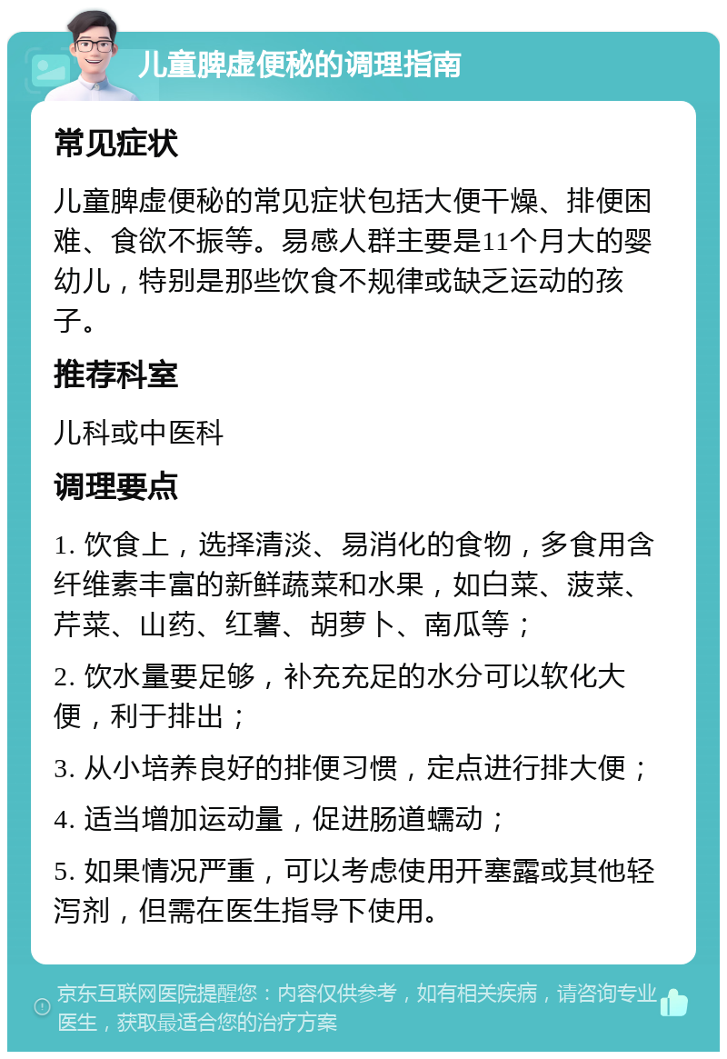 儿童脾虚便秘的调理指南 常见症状 儿童脾虚便秘的常见症状包括大便干燥、排便困难、食欲不振等。易感人群主要是11个月大的婴幼儿，特别是那些饮食不规律或缺乏运动的孩子。 推荐科室 儿科或中医科 调理要点 1. 饮食上，选择清淡、易消化的食物，多食用含纤维素丰富的新鲜蔬菜和水果，如白菜、菠菜、芹菜、山药、红薯、胡萝卜、南瓜等； 2. 饮水量要足够，补充充足的水分可以软化大便，利于排出； 3. 从小培养良好的排便习惯，定点进行排大便； 4. 适当增加运动量，促进肠道蠕动； 5. 如果情况严重，可以考虑使用开塞露或其他轻泻剂，但需在医生指导下使用。