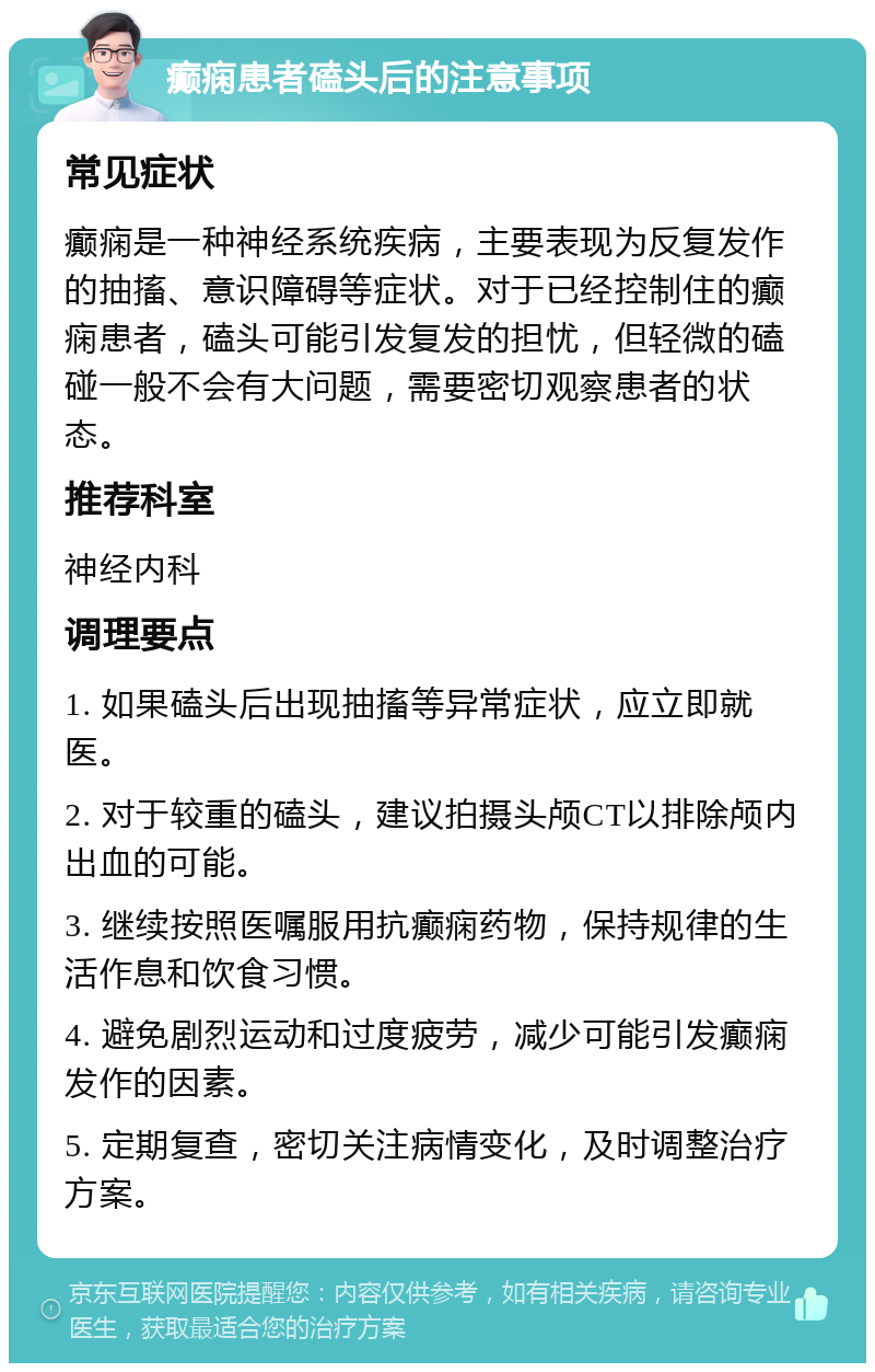 癫痫患者磕头后的注意事项 常见症状 癫痫是一种神经系统疾病，主要表现为反复发作的抽搐、意识障碍等症状。对于已经控制住的癫痫患者，磕头可能引发复发的担忧，但轻微的磕碰一般不会有大问题，需要密切观察患者的状态。 推荐科室 神经内科 调理要点 1. 如果磕头后出现抽搐等异常症状，应立即就医。 2. 对于较重的磕头，建议拍摄头颅CT以排除颅内出血的可能。 3. 继续按照医嘱服用抗癫痫药物，保持规律的生活作息和饮食习惯。 4. 避免剧烈运动和过度疲劳，减少可能引发癫痫发作的因素。 5. 定期复查，密切关注病情变化，及时调整治疗方案。