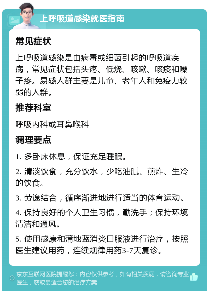 上呼吸道感染就医指南 常见症状 上呼吸道感染是由病毒或细菌引起的呼吸道疾病，常见症状包括头疼、低烧、咳嗽、咳痰和嗓子疼。易感人群主要是儿童、老年人和免疫力较弱的人群。 推荐科室 呼吸内科或耳鼻喉科 调理要点 1. 多卧床休息，保证充足睡眠。 2. 清淡饮食，充分饮水，少吃油腻、煎炸、生冷的饮食。 3. 劳逸结合，循序渐进地进行适当的体育运动。 4. 保持良好的个人卫生习惯，勤洗手；保持环境清洁和通风。 5. 使用感康和蒲地蓝消炎口服液进行治疗，按照医生建议用药，连续规律用药3-7天复诊。