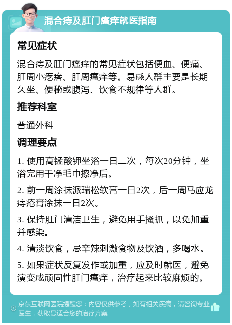 混合痔及肛门瘙痒就医指南 常见症状 混合痔及肛门瘙痒的常见症状包括便血、便痛、肛周小疙瘩、肛周瘙痒等。易感人群主要是长期久坐、便秘或腹泻、饮食不规律等人群。 推荐科室 普通外科 调理要点 1. 使用高锰酸钾坐浴一日二次，每次20分钟，坐浴完用干净毛巾擦净后。 2. 前一周涂抹派瑞松软膏一日2次，后一周马应龙痔疮膏涂抹一日2次。 3. 保持肛门清洁卫生，避免用手搔抓，以免加重并感染。 4. 清淡饮食，忌辛辣刺激食物及饮酒，多喝水。 5. 如果症状反复发作或加重，应及时就医，避免演变成顽固性肛门瘙痒，治疗起来比较麻烦的。