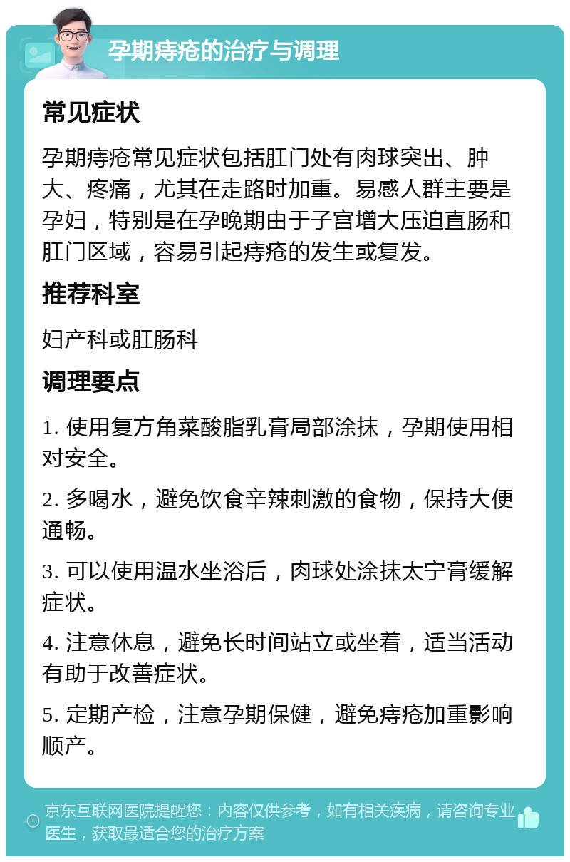 孕期痔疮的治疗与调理 常见症状 孕期痔疮常见症状包括肛门处有肉球突出、肿大、疼痛，尤其在走路时加重。易感人群主要是孕妇，特别是在孕晚期由于子宫增大压迫直肠和肛门区域，容易引起痔疮的发生或复发。 推荐科室 妇产科或肛肠科 调理要点 1. 使用复方角菜酸脂乳膏局部涂抹，孕期使用相对安全。 2. 多喝水，避免饮食辛辣刺激的食物，保持大便通畅。 3. 可以使用温水坐浴后，肉球处涂抹太宁膏缓解症状。 4. 注意休息，避免长时间站立或坐着，适当活动有助于改善症状。 5. 定期产检，注意孕期保健，避免痔疮加重影响顺产。