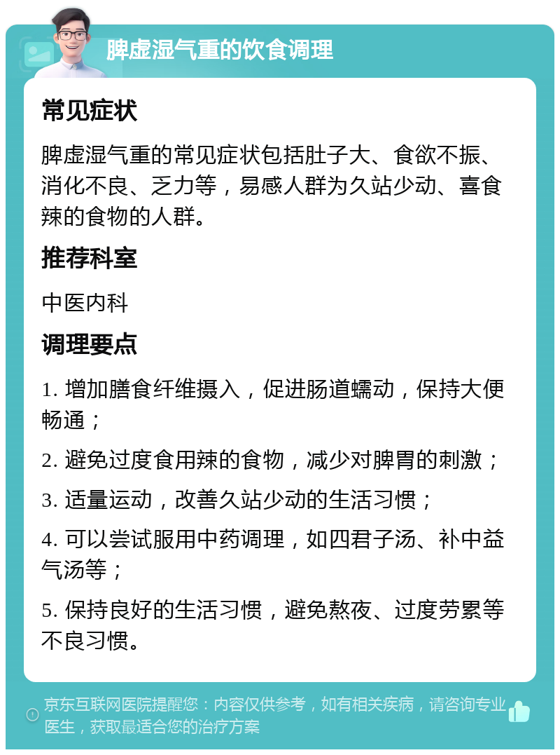 脾虚湿气重的饮食调理 常见症状 脾虚湿气重的常见症状包括肚子大、食欲不振、消化不良、乏力等，易感人群为久站少动、喜食辣的食物的人群。 推荐科室 中医内科 调理要点 1. 增加膳食纤维摄入，促进肠道蠕动，保持大便畅通； 2. 避免过度食用辣的食物，减少对脾胃的刺激； 3. 适量运动，改善久站少动的生活习惯； 4. 可以尝试服用中药调理，如四君子汤、补中益气汤等； 5. 保持良好的生活习惯，避免熬夜、过度劳累等不良习惯。