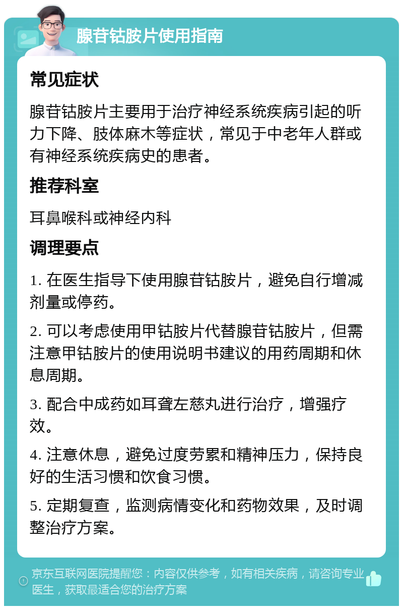 腺苷钴胺片使用指南 常见症状 腺苷钴胺片主要用于治疗神经系统疾病引起的听力下降、肢体麻木等症状，常见于中老年人群或有神经系统疾病史的患者。 推荐科室 耳鼻喉科或神经内科 调理要点 1. 在医生指导下使用腺苷钴胺片，避免自行增减剂量或停药。 2. 可以考虑使用甲钴胺片代替腺苷钴胺片，但需注意甲钴胺片的使用说明书建议的用药周期和休息周期。 3. 配合中成药如耳聋左慈丸进行治疗，增强疗效。 4. 注意休息，避免过度劳累和精神压力，保持良好的生活习惯和饮食习惯。 5. 定期复查，监测病情变化和药物效果，及时调整治疗方案。