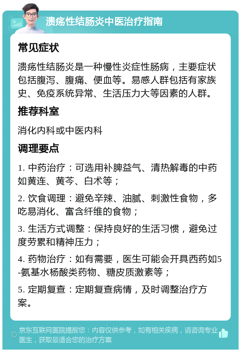 溃疡性结肠炎中医治疗指南 常见症状 溃疡性结肠炎是一种慢性炎症性肠病，主要症状包括腹泻、腹痛、便血等。易感人群包括有家族史、免疫系统异常、生活压力大等因素的人群。 推荐科室 消化内科或中医内科 调理要点 1. 中药治疗：可选用补脾益气、清热解毒的中药如黄连、黄芩、白术等； 2. 饮食调理：避免辛辣、油腻、刺激性食物，多吃易消化、富含纤维的食物； 3. 生活方式调整：保持良好的生活习惯，避免过度劳累和精神压力； 4. 药物治疗：如有需要，医生可能会开具西药如5-氨基水杨酸类药物、糖皮质激素等； 5. 定期复查：定期复查病情，及时调整治疗方案。