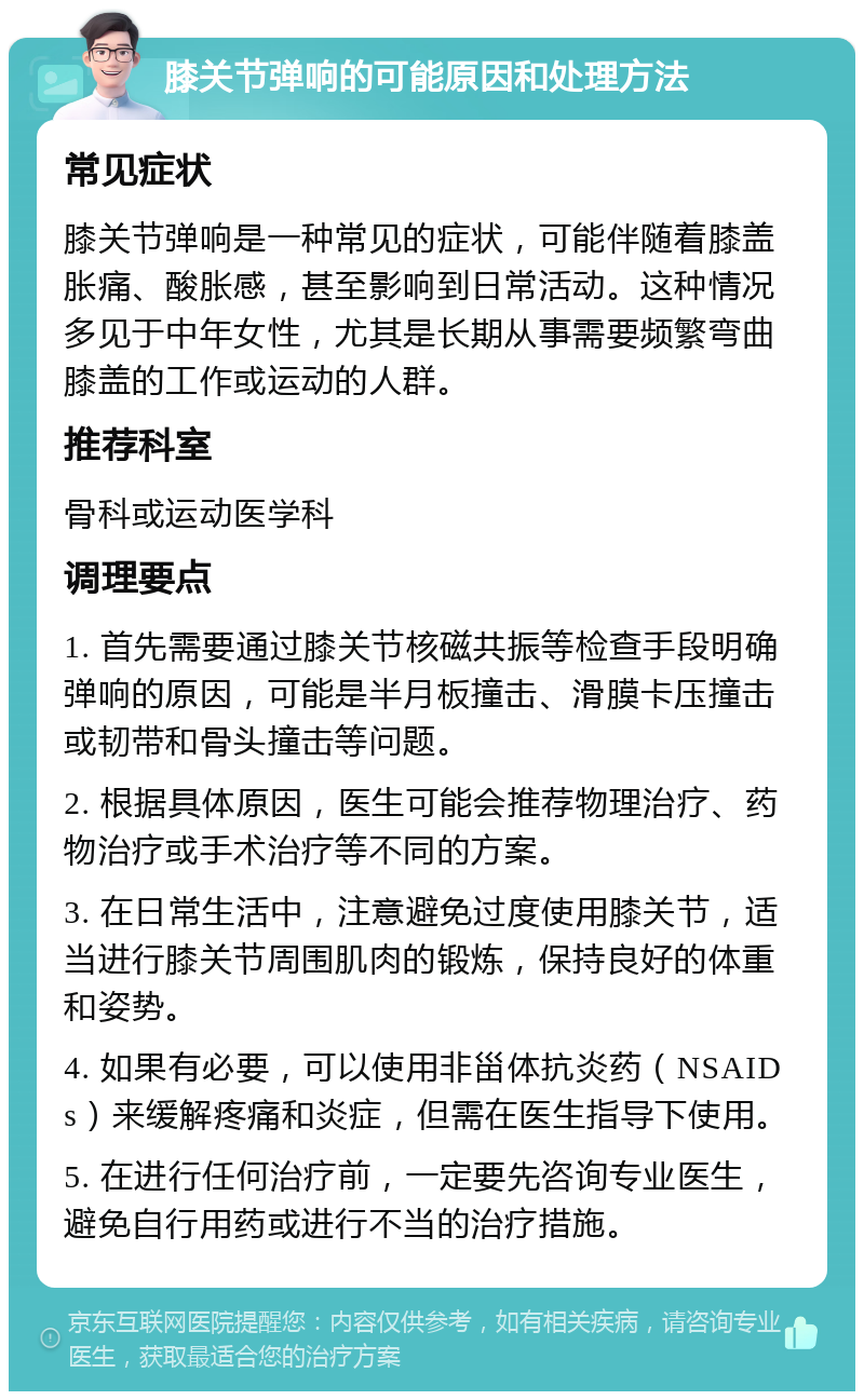 膝关节弹响的可能原因和处理方法 常见症状 膝关节弹响是一种常见的症状，可能伴随着膝盖胀痛、酸胀感，甚至影响到日常活动。这种情况多见于中年女性，尤其是长期从事需要频繁弯曲膝盖的工作或运动的人群。 推荐科室 骨科或运动医学科 调理要点 1. 首先需要通过膝关节核磁共振等检查手段明确弹响的原因，可能是半月板撞击、滑膜卡压撞击或韧带和骨头撞击等问题。 2. 根据具体原因，医生可能会推荐物理治疗、药物治疗或手术治疗等不同的方案。 3. 在日常生活中，注意避免过度使用膝关节，适当进行膝关节周围肌肉的锻炼，保持良好的体重和姿势。 4. 如果有必要，可以使用非甾体抗炎药（NSAIDs）来缓解疼痛和炎症，但需在医生指导下使用。 5. 在进行任何治疗前，一定要先咨询专业医生，避免自行用药或进行不当的治疗措施。