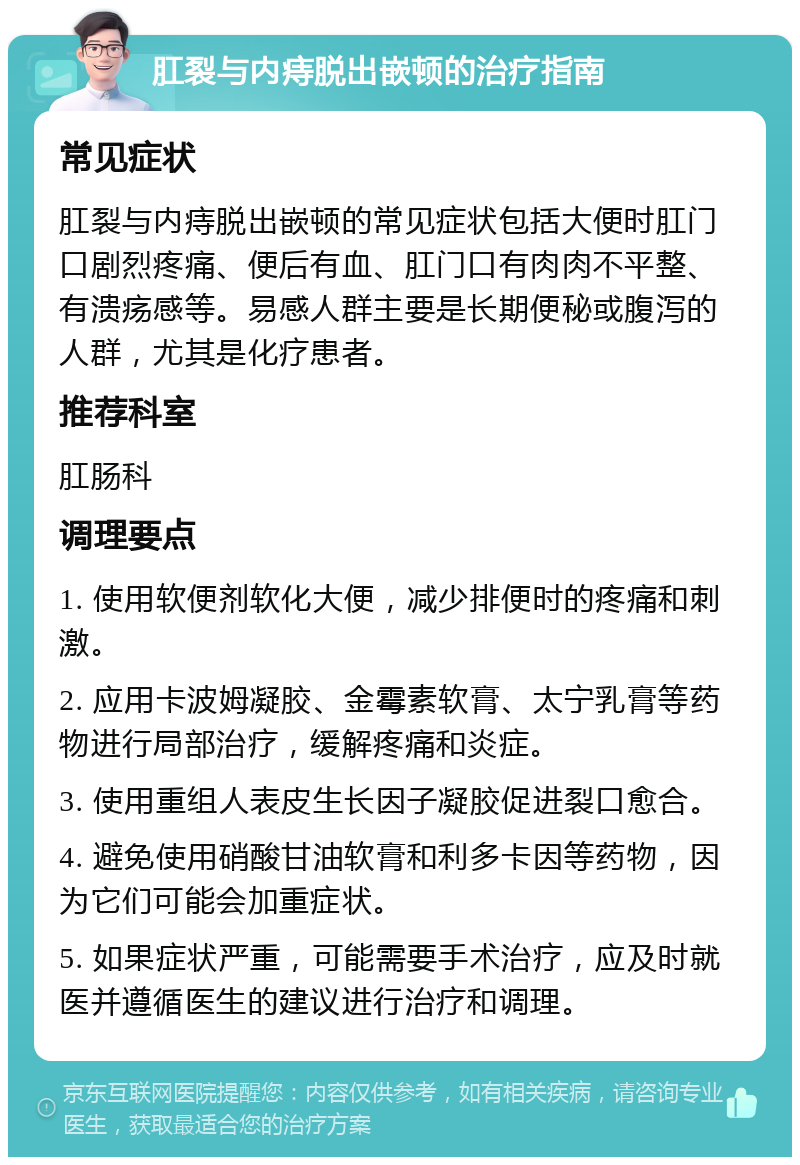 肛裂与内痔脱出嵌顿的治疗指南 常见症状 肛裂与内痔脱出嵌顿的常见症状包括大便时肛门口剧烈疼痛、便后有血、肛门口有肉肉不平整、有溃疡感等。易感人群主要是长期便秘或腹泻的人群，尤其是化疗患者。 推荐科室 肛肠科 调理要点 1. 使用软便剂软化大便，减少排便时的疼痛和刺激。 2. 应用卡波姆凝胶、金霉素软膏、太宁乳膏等药物进行局部治疗，缓解疼痛和炎症。 3. 使用重组人表皮生长因子凝胶促进裂口愈合。 4. 避免使用硝酸甘油软膏和利多卡因等药物，因为它们可能会加重症状。 5. 如果症状严重，可能需要手术治疗，应及时就医并遵循医生的建议进行治疗和调理。