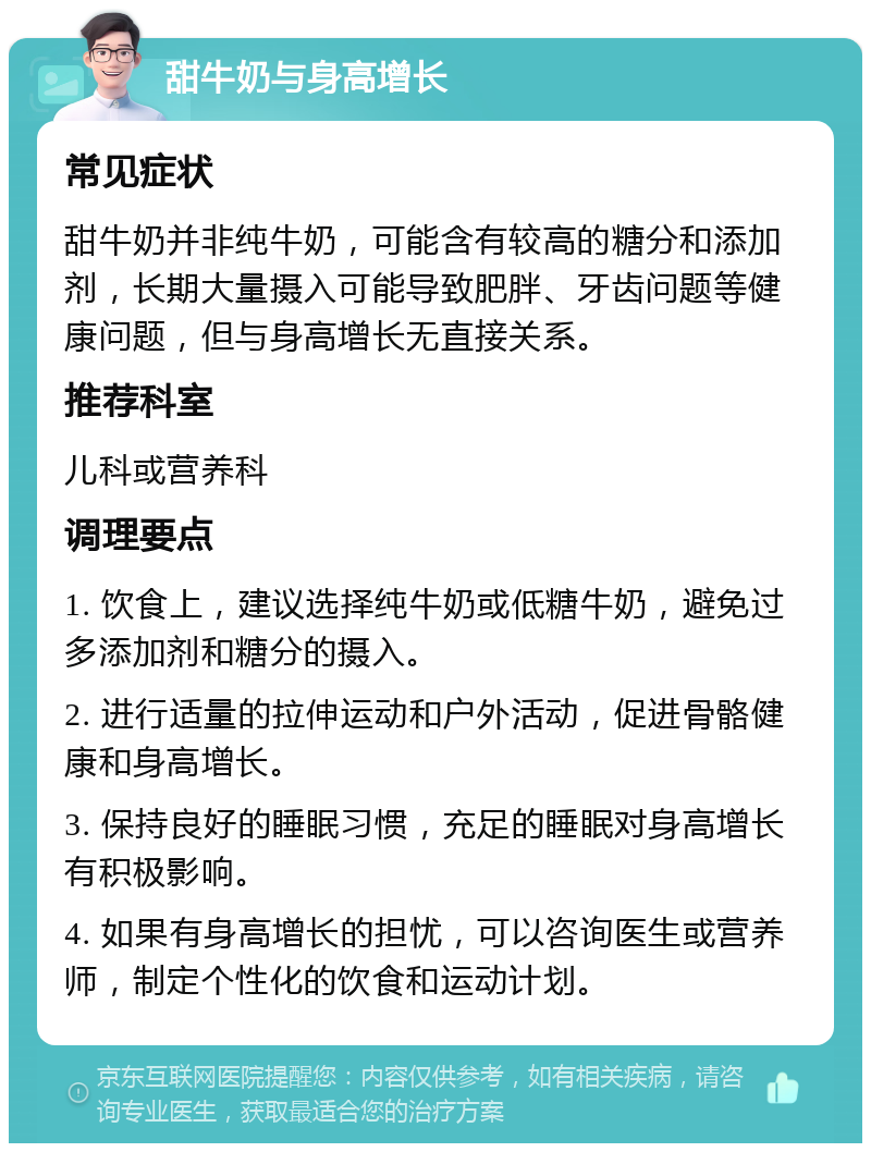 甜牛奶与身高增长 常见症状 甜牛奶并非纯牛奶，可能含有较高的糖分和添加剂，长期大量摄入可能导致肥胖、牙齿问题等健康问题，但与身高增长无直接关系。 推荐科室 儿科或营养科 调理要点 1. 饮食上，建议选择纯牛奶或低糖牛奶，避免过多添加剂和糖分的摄入。 2. 进行适量的拉伸运动和户外活动，促进骨骼健康和身高增长。 3. 保持良好的睡眠习惯，充足的睡眠对身高增长有积极影响。 4. 如果有身高增长的担忧，可以咨询医生或营养师，制定个性化的饮食和运动计划。