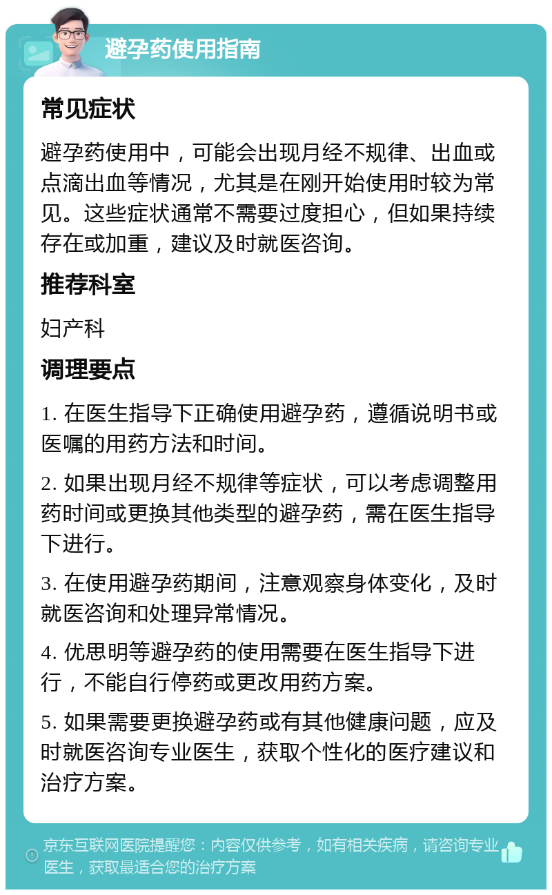 避孕药使用指南 常见症状 避孕药使用中，可能会出现月经不规律、出血或点滴出血等情况，尤其是在刚开始使用时较为常见。这些症状通常不需要过度担心，但如果持续存在或加重，建议及时就医咨询。 推荐科室 妇产科 调理要点 1. 在医生指导下正确使用避孕药，遵循说明书或医嘱的用药方法和时间。 2. 如果出现月经不规律等症状，可以考虑调整用药时间或更换其他类型的避孕药，需在医生指导下进行。 3. 在使用避孕药期间，注意观察身体变化，及时就医咨询和处理异常情况。 4. 优思明等避孕药的使用需要在医生指导下进行，不能自行停药或更改用药方案。 5. 如果需要更换避孕药或有其他健康问题，应及时就医咨询专业医生，获取个性化的医疗建议和治疗方案。