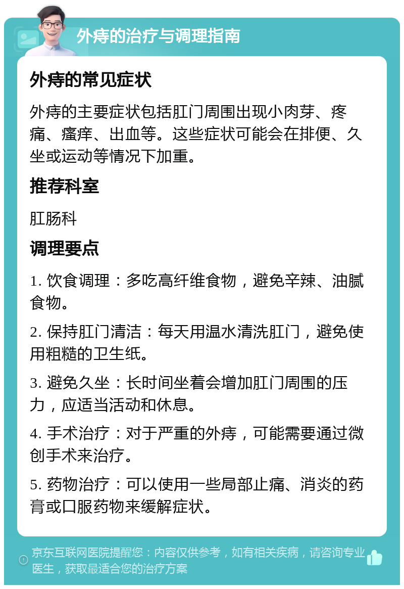 外痔的治疗与调理指南 外痔的常见症状 外痔的主要症状包括肛门周围出现小肉芽、疼痛、瘙痒、出血等。这些症状可能会在排便、久坐或运动等情况下加重。 推荐科室 肛肠科 调理要点 1. 饮食调理：多吃高纤维食物，避免辛辣、油腻食物。 2. 保持肛门清洁：每天用温水清洗肛门，避免使用粗糙的卫生纸。 3. 避免久坐：长时间坐着会增加肛门周围的压力，应适当活动和休息。 4. 手术治疗：对于严重的外痔，可能需要通过微创手术来治疗。 5. 药物治疗：可以使用一些局部止痛、消炎的药膏或口服药物来缓解症状。