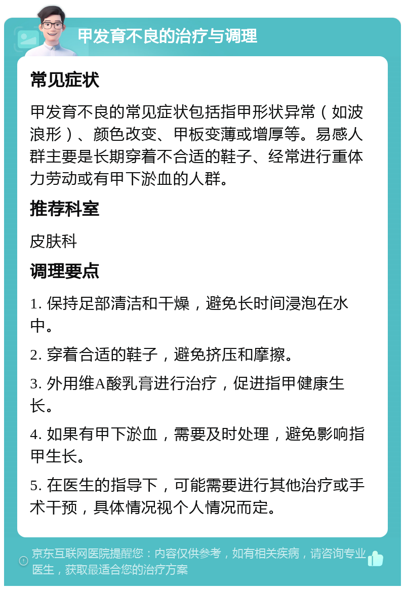 甲发育不良的治疗与调理 常见症状 甲发育不良的常见症状包括指甲形状异常（如波浪形）、颜色改变、甲板变薄或增厚等。易感人群主要是长期穿着不合适的鞋子、经常进行重体力劳动或有甲下淤血的人群。 推荐科室 皮肤科 调理要点 1. 保持足部清洁和干燥，避免长时间浸泡在水中。 2. 穿着合适的鞋子，避免挤压和摩擦。 3. 外用维A酸乳膏进行治疗，促进指甲健康生长。 4. 如果有甲下淤血，需要及时处理，避免影响指甲生长。 5. 在医生的指导下，可能需要进行其他治疗或手术干预，具体情况视个人情况而定。