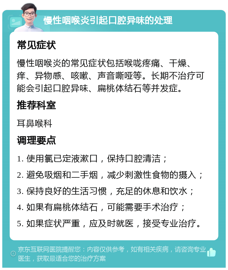 慢性咽喉炎引起口腔异味的处理 常见症状 慢性咽喉炎的常见症状包括喉咙疼痛、干燥、痒、异物感、咳嗽、声音嘶哑等。长期不治疗可能会引起口腔异味、扁桃体结石等并发症。 推荐科室 耳鼻喉科 调理要点 1. 使用氯已定液漱口，保持口腔清洁； 2. 避免吸烟和二手烟，减少刺激性食物的摄入； 3. 保持良好的生活习惯，充足的休息和饮水； 4. 如果有扁桃体结石，可能需要手术治疗； 5. 如果症状严重，应及时就医，接受专业治疗。