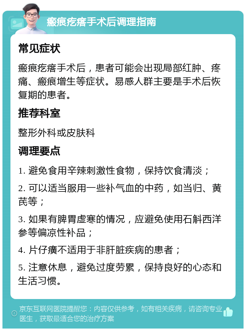 瘢痕疙瘩手术后调理指南 常见症状 瘢痕疙瘩手术后，患者可能会出现局部红肿、疼痛、瘢痕增生等症状。易感人群主要是手术后恢复期的患者。 推荐科室 整形外科或皮肤科 调理要点 1. 避免食用辛辣刺激性食物，保持饮食清淡； 2. 可以适当服用一些补气血的中药，如当归、黄芪等； 3. 如果有脾胃虚寒的情况，应避免使用石斛西洋参等偏凉性补品； 4. 片仔癀不适用于非肝脏疾病的患者； 5. 注意休息，避免过度劳累，保持良好的心态和生活习惯。