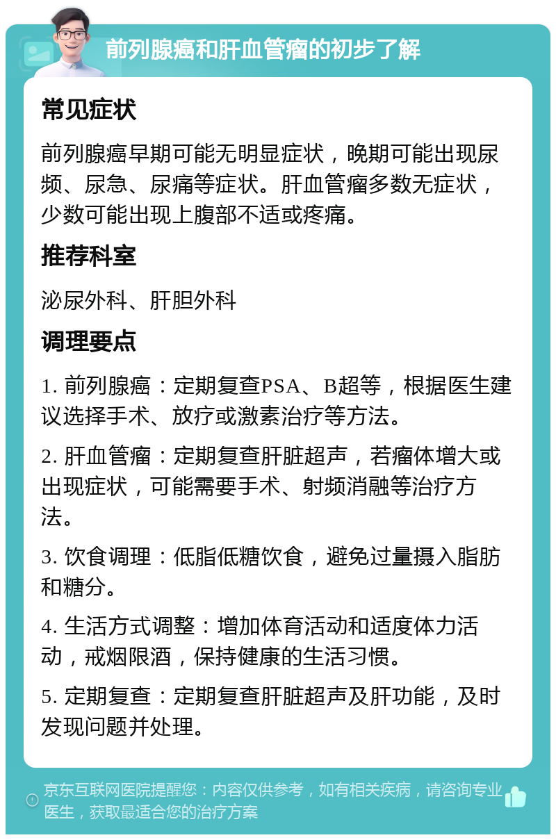 前列腺癌和肝血管瘤的初步了解 常见症状 前列腺癌早期可能无明显症状，晚期可能出现尿频、尿急、尿痛等症状。肝血管瘤多数无症状，少数可能出现上腹部不适或疼痛。 推荐科室 泌尿外科、肝胆外科 调理要点 1. 前列腺癌：定期复查PSA、B超等，根据医生建议选择手术、放疗或激素治疗等方法。 2. 肝血管瘤：定期复查肝脏超声，若瘤体增大或出现症状，可能需要手术、射频消融等治疗方法。 3. 饮食调理：低脂低糖饮食，避免过量摄入脂肪和糖分。 4. 生活方式调整：增加体育活动和适度体力活动，戒烟限酒，保持健康的生活习惯。 5. 定期复查：定期复查肝脏超声及肝功能，及时发现问题并处理。