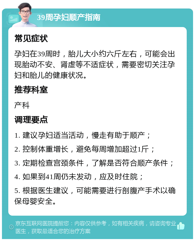 39周孕妇顺产指南 常见症状 孕妇在39周时，胎儿大小约六斤左右，可能会出现胎动不安、肾虚等不适症状，需要密切关注孕妇和胎儿的健康状况。 推荐科室 产科 调理要点 1. 建议孕妇适当活动，慢走有助于顺产； 2. 控制体重增长，避免每周增加超过1斤； 3. 定期检查宫颈条件，了解是否符合顺产条件； 4. 如果到41周仍未发动，应及时住院； 5. 根据医生建议，可能需要进行剖腹产手术以确保母婴安全。