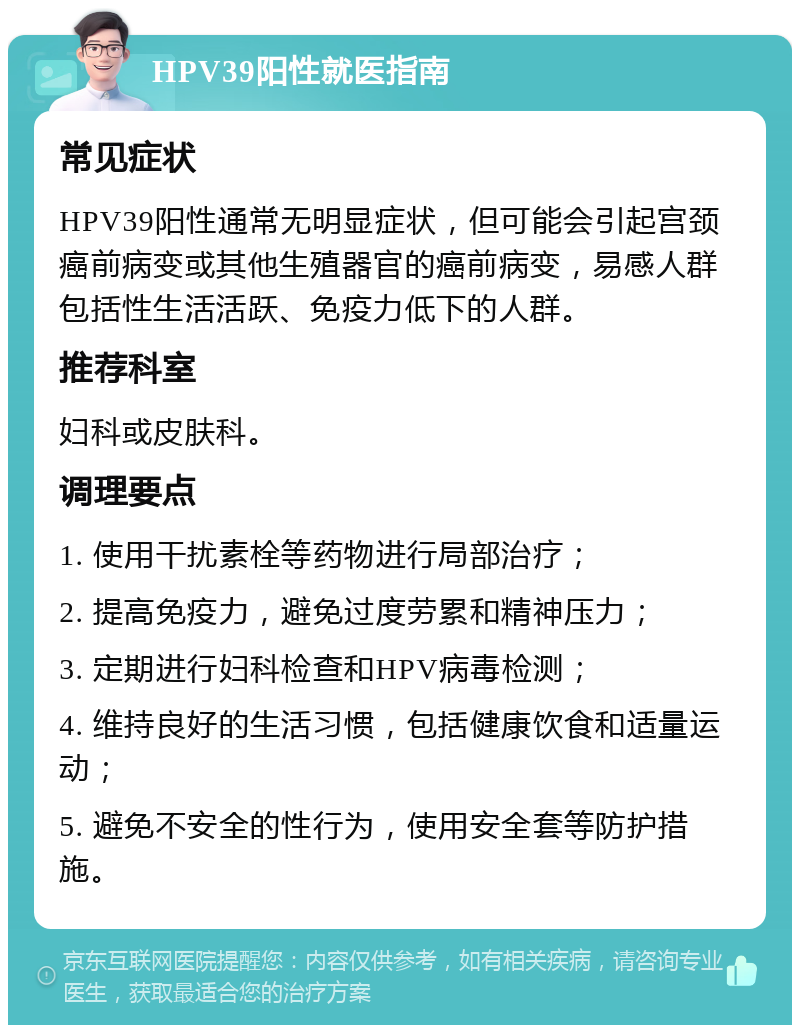 HPV39阳性就医指南 常见症状 HPV39阳性通常无明显症状，但可能会引起宫颈癌前病变或其他生殖器官的癌前病变，易感人群包括性生活活跃、免疫力低下的人群。 推荐科室 妇科或皮肤科。 调理要点 1. 使用干扰素栓等药物进行局部治疗； 2. 提高免疫力，避免过度劳累和精神压力； 3. 定期进行妇科检查和HPV病毒检测； 4. 维持良好的生活习惯，包括健康饮食和适量运动； 5. 避免不安全的性行为，使用安全套等防护措施。