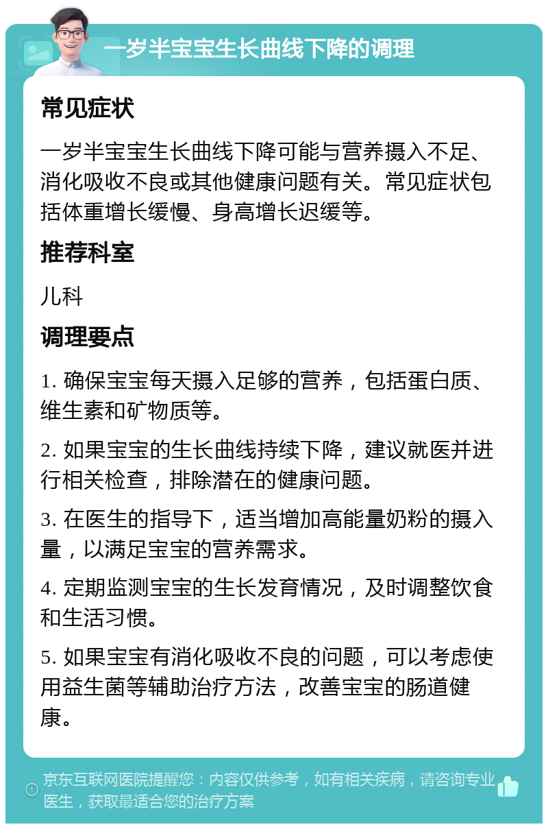 一岁半宝宝生长曲线下降的调理 常见症状 一岁半宝宝生长曲线下降可能与营养摄入不足、消化吸收不良或其他健康问题有关。常见症状包括体重增长缓慢、身高增长迟缓等。 推荐科室 儿科 调理要点 1. 确保宝宝每天摄入足够的营养，包括蛋白质、维生素和矿物质等。 2. 如果宝宝的生长曲线持续下降，建议就医并进行相关检查，排除潜在的健康问题。 3. 在医生的指导下，适当增加高能量奶粉的摄入量，以满足宝宝的营养需求。 4. 定期监测宝宝的生长发育情况，及时调整饮食和生活习惯。 5. 如果宝宝有消化吸收不良的问题，可以考虑使用益生菌等辅助治疗方法，改善宝宝的肠道健康。