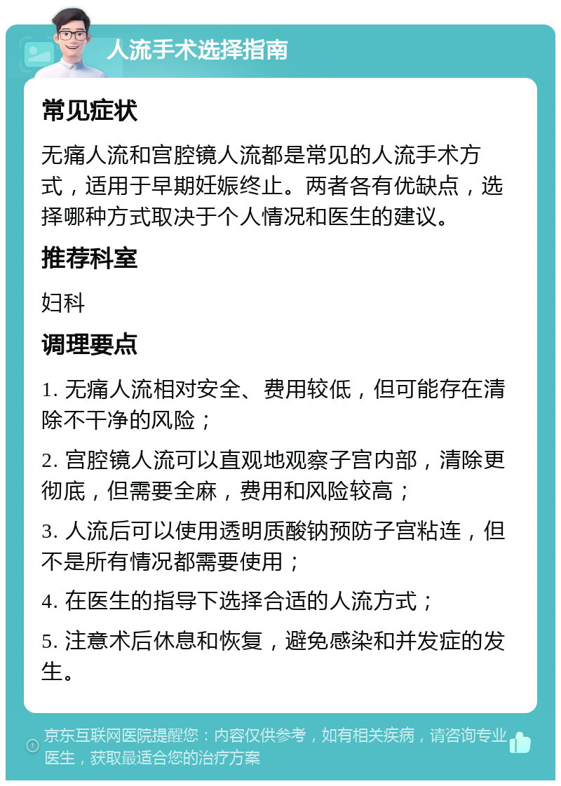 人流手术选择指南 常见症状 无痛人流和宫腔镜人流都是常见的人流手术方式，适用于早期妊娠终止。两者各有优缺点，选择哪种方式取决于个人情况和医生的建议。 推荐科室 妇科 调理要点 1. 无痛人流相对安全、费用较低，但可能存在清除不干净的风险； 2. 宫腔镜人流可以直观地观察子宫内部，清除更彻底，但需要全麻，费用和风险较高； 3. 人流后可以使用透明质酸钠预防子宫粘连，但不是所有情况都需要使用； 4. 在医生的指导下选择合适的人流方式； 5. 注意术后休息和恢复，避免感染和并发症的发生。