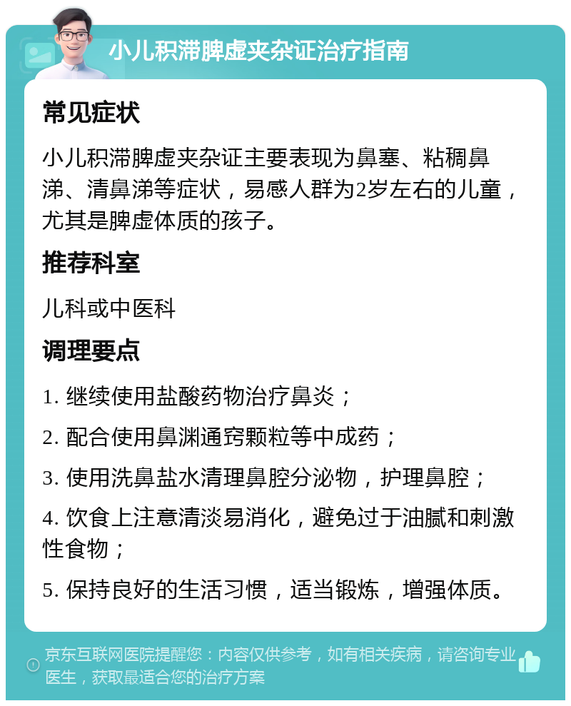 小儿积滞脾虚夹杂证治疗指南 常见症状 小儿积滞脾虚夹杂证主要表现为鼻塞、粘稠鼻涕、清鼻涕等症状，易感人群为2岁左右的儿童，尤其是脾虚体质的孩子。 推荐科室 儿科或中医科 调理要点 1. 继续使用盐酸药物治疗鼻炎； 2. 配合使用鼻渊通窍颗粒等中成药； 3. 使用洗鼻盐水清理鼻腔分泌物，护理鼻腔； 4. 饮食上注意清淡易消化，避免过于油腻和刺激性食物； 5. 保持良好的生活习惯，适当锻炼，增强体质。