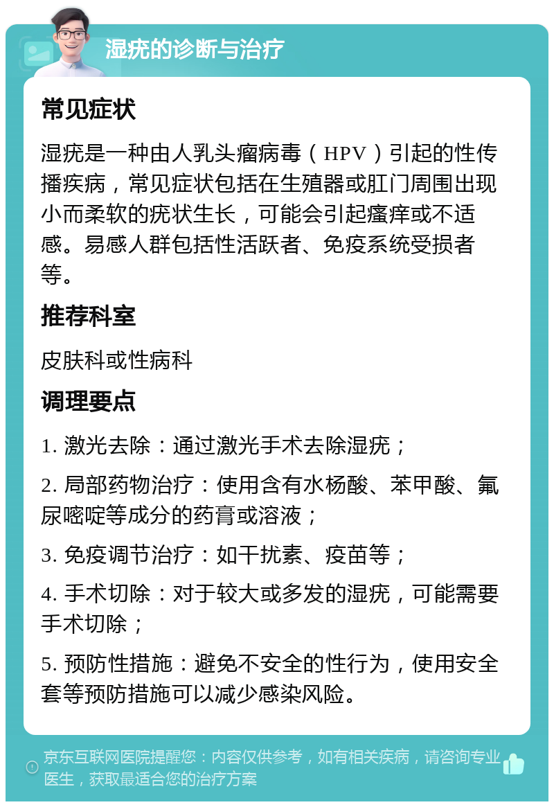 湿疣的诊断与治疗 常见症状 湿疣是一种由人乳头瘤病毒（HPV）引起的性传播疾病，常见症状包括在生殖器或肛门周围出现小而柔软的疣状生长，可能会引起瘙痒或不适感。易感人群包括性活跃者、免疫系统受损者等。 推荐科室 皮肤科或性病科 调理要点 1. 激光去除：通过激光手术去除湿疣； 2. 局部药物治疗：使用含有水杨酸、苯甲酸、氟尿嘧啶等成分的药膏或溶液； 3. 免疫调节治疗：如干扰素、疫苗等； 4. 手术切除：对于较大或多发的湿疣，可能需要手术切除； 5. 预防性措施：避免不安全的性行为，使用安全套等预防措施可以减少感染风险。