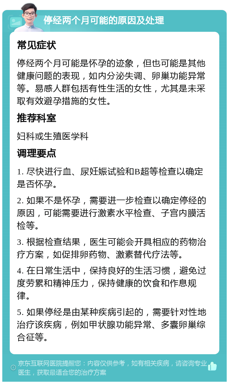 停经两个月可能的原因及处理 常见症状 停经两个月可能是怀孕的迹象，但也可能是其他健康问题的表现，如内分泌失调、卵巢功能异常等。易感人群包括有性生活的女性，尤其是未采取有效避孕措施的女性。 推荐科室 妇科或生殖医学科 调理要点 1. 尽快进行血、尿妊娠试验和B超等检查以确定是否怀孕。 2. 如果不是怀孕，需要进一步检查以确定停经的原因，可能需要进行激素水平检查、子宫内膜活检等。 3. 根据检查结果，医生可能会开具相应的药物治疗方案，如促排卵药物、激素替代疗法等。 4. 在日常生活中，保持良好的生活习惯，避免过度劳累和精神压力，保持健康的饮食和作息规律。 5. 如果停经是由某种疾病引起的，需要针对性地治疗该疾病，例如甲状腺功能异常、多囊卵巢综合征等。