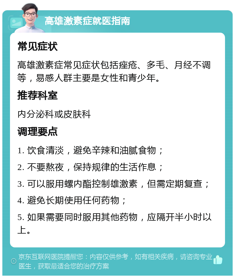 高雄激素症就医指南 常见症状 高雄激素症常见症状包括痤疮、多毛、月经不调等，易感人群主要是女性和青少年。 推荐科室 内分泌科或皮肤科 调理要点 1. 饮食清淡，避免辛辣和油腻食物； 2. 不要熬夜，保持规律的生活作息； 3. 可以服用螺内酯控制雄激素，但需定期复查； 4. 避免长期使用任何药物； 5. 如果需要同时服用其他药物，应隔开半小时以上。