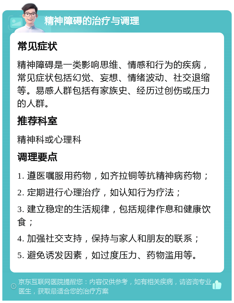 精神障碍的治疗与调理 常见症状 精神障碍是一类影响思维、情感和行为的疾病，常见症状包括幻觉、妄想、情绪波动、社交退缩等。易感人群包括有家族史、经历过创伤或压力的人群。 推荐科室 精神科或心理科 调理要点 1. 遵医嘱服用药物，如齐拉铜等抗精神病药物； 2. 定期进行心理治疗，如认知行为疗法； 3. 建立稳定的生活规律，包括规律作息和健康饮食； 4. 加强社交支持，保持与家人和朋友的联系； 5. 避免诱发因素，如过度压力、药物滥用等。