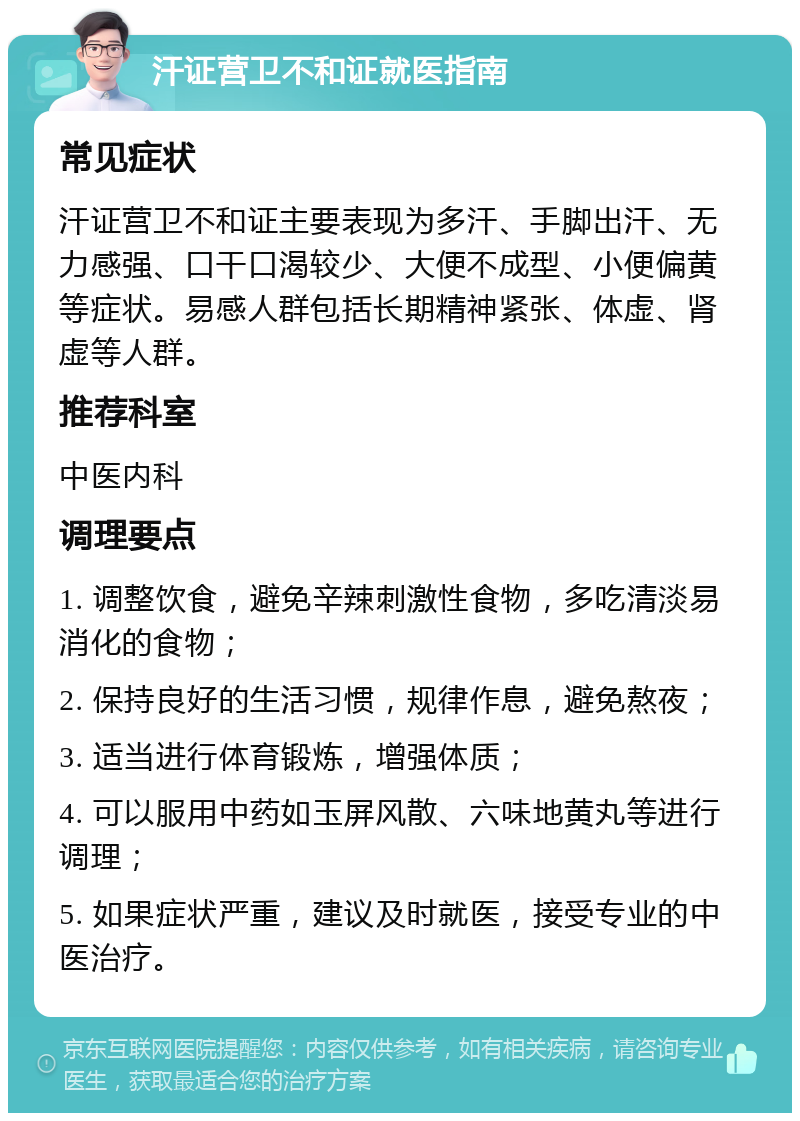 汗证营卫不和证就医指南 常见症状 汗证营卫不和证主要表现为多汗、手脚出汗、无力感强、口干口渴较少、大便不成型、小便偏黄等症状。易感人群包括长期精神紧张、体虚、肾虚等人群。 推荐科室 中医内科 调理要点 1. 调整饮食，避免辛辣刺激性食物，多吃清淡易消化的食物； 2. 保持良好的生活习惯，规律作息，避免熬夜； 3. 适当进行体育锻炼，增强体质； 4. 可以服用中药如玉屏风散、六味地黄丸等进行调理； 5. 如果症状严重，建议及时就医，接受专业的中医治疗。