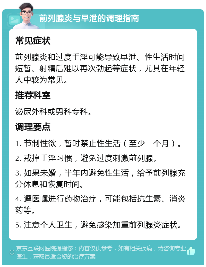 前列腺炎与早泄的调理指南 常见症状 前列腺炎和过度手淫可能导致早泄、性生活时间短暂、射精后难以再次勃起等症状，尤其在年轻人中较为常见。 推荐科室 泌尿外科或男科专科。 调理要点 1. 节制性欲，暂时禁止性生活（至少一个月）。 2. 戒掉手淫习惯，避免过度刺激前列腺。 3. 如果未婚，半年内避免性生活，给予前列腺充分休息和恢复时间。 4. 遵医嘱进行药物治疗，可能包括抗生素、消炎药等。 5. 注意个人卫生，避免感染加重前列腺炎症状。