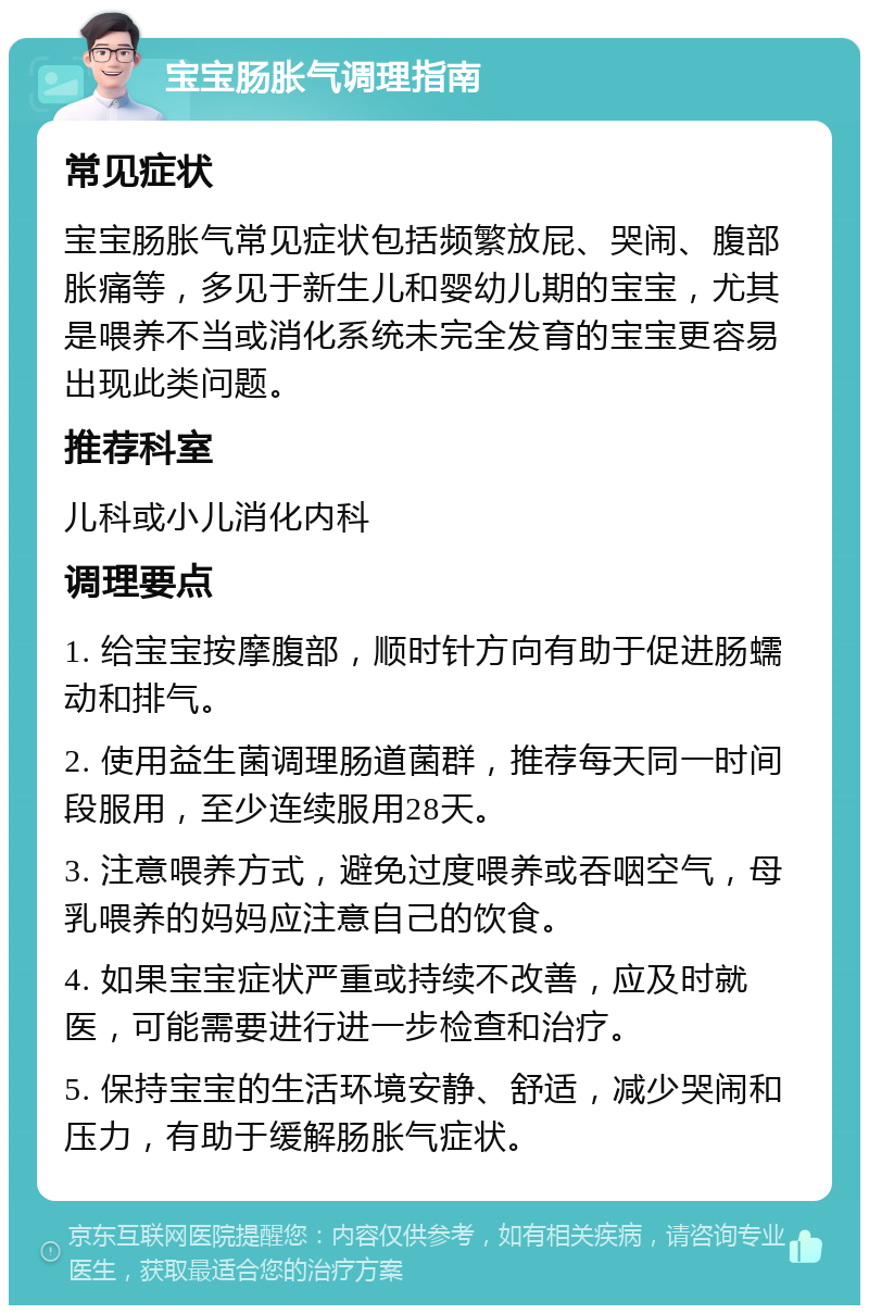 宝宝肠胀气调理指南 常见症状 宝宝肠胀气常见症状包括频繁放屁、哭闹、腹部胀痛等，多见于新生儿和婴幼儿期的宝宝，尤其是喂养不当或消化系统未完全发育的宝宝更容易出现此类问题。 推荐科室 儿科或小儿消化内科 调理要点 1. 给宝宝按摩腹部，顺时针方向有助于促进肠蠕动和排气。 2. 使用益生菌调理肠道菌群，推荐每天同一时间段服用，至少连续服用28天。 3. 注意喂养方式，避免过度喂养或吞咽空气，母乳喂养的妈妈应注意自己的饮食。 4. 如果宝宝症状严重或持续不改善，应及时就医，可能需要进行进一步检查和治疗。 5. 保持宝宝的生活环境安静、舒适，减少哭闹和压力，有助于缓解肠胀气症状。