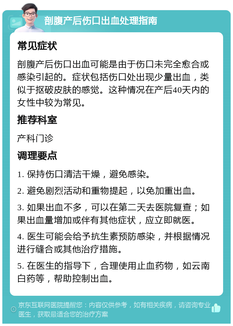 剖腹产后伤口出血处理指南 常见症状 剖腹产后伤口出血可能是由于伤口未完全愈合或感染引起的。症状包括伤口处出现少量出血，类似于抠破皮肤的感觉。这种情况在产后40天内的女性中较为常见。 推荐科室 产科门诊 调理要点 1. 保持伤口清洁干燥，避免感染。 2. 避免剧烈活动和重物提起，以免加重出血。 3. 如果出血不多，可以在第二天去医院复查；如果出血量增加或伴有其他症状，应立即就医。 4. 医生可能会给予抗生素预防感染，并根据情况进行缝合或其他治疗措施。 5. 在医生的指导下，合理使用止血药物，如云南白药等，帮助控制出血。